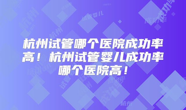 杭州试管哪个医院成功率高！杭州试管婴儿成功率哪个医院高！