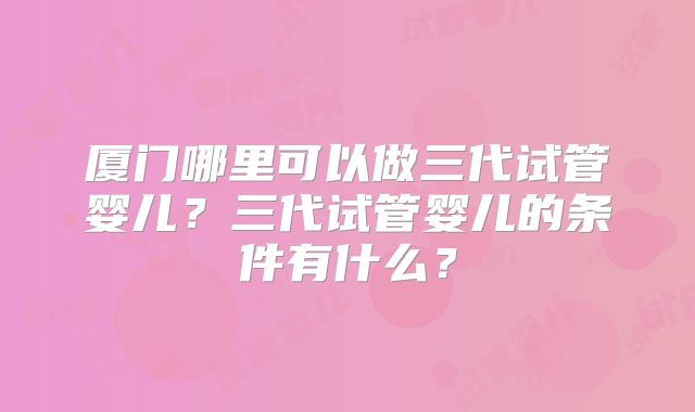 厦门哪里可以做三代试管婴儿？三代试管婴儿的条件有什么？