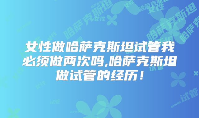 女性做哈萨克斯坦试管我必须做两次吗,哈萨克斯坦做试管的经历!