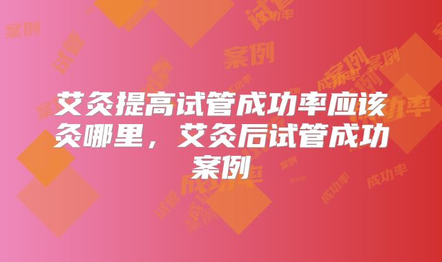 艾灸提高试管成功率应该灸哪里,艾灸后试管成功案例