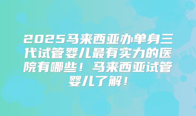 2025马来西亚办单身三代试管婴儿最有实力的医院有哪些！马来西亚试管婴儿了解！