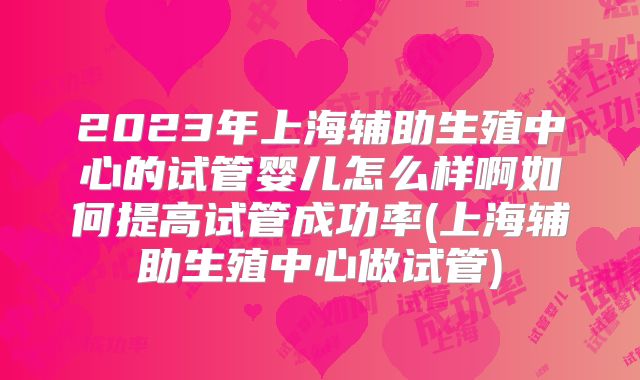 2023年上海辅助生殖中心的试管婴儿怎么样啊如何提高试管成功率(上海辅助生殖中心做试管)