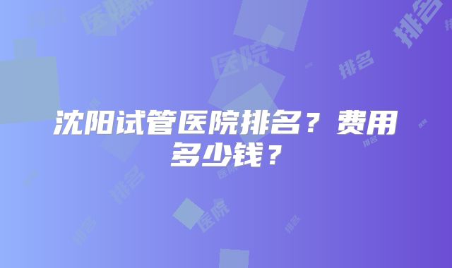 沈阳试管医院排名?费用多少钱?