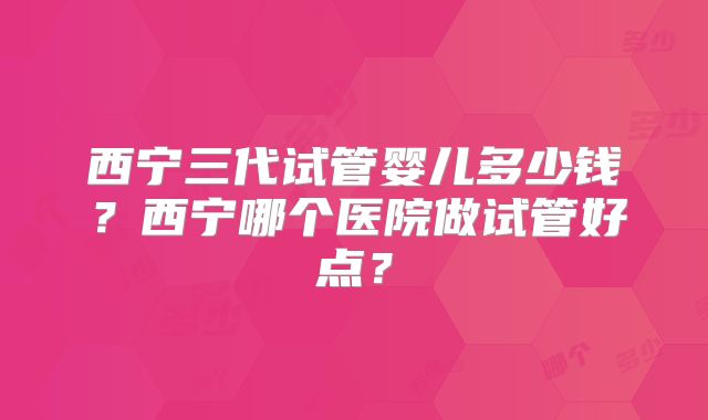 西宁三代试管婴儿多少钱?西宁哪个医院做试管好点?