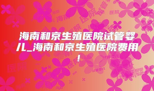 海南和京生殖医院试管婴儿_海南和京生殖医院费用!