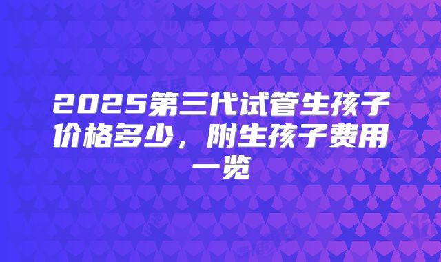 2025第三代试管生孩子价格多少,附生孩子费用一览