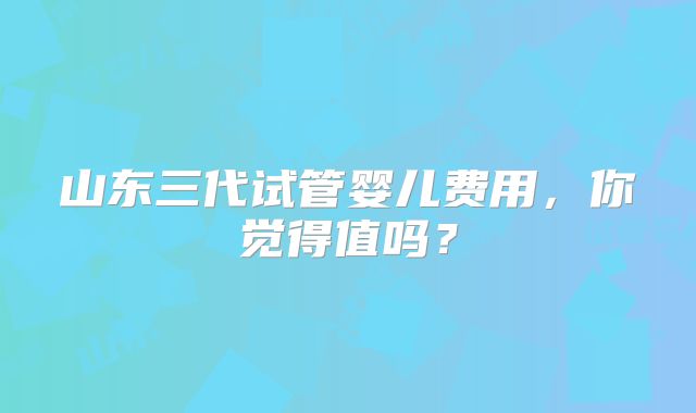山东三代试管婴儿费用,你觉得值吗?