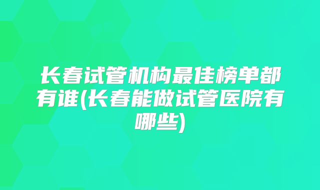 长春试管机构最佳榜单都有谁(长春能做试管医院有哪些)