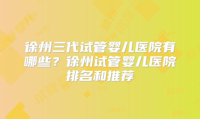 徐州三代试管婴儿医院有哪些？徐州试管婴儿医院排名和推荐
