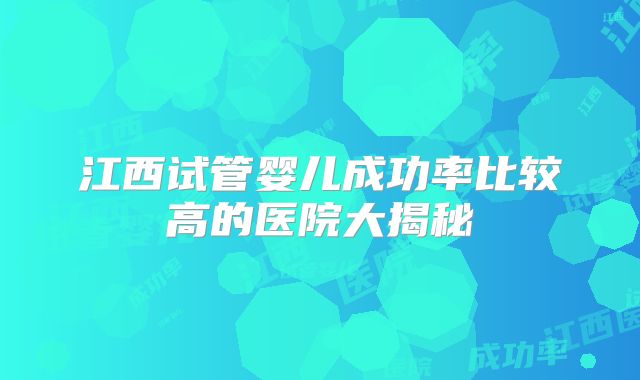 江西试管婴儿成功率比较高的医院大揭秘