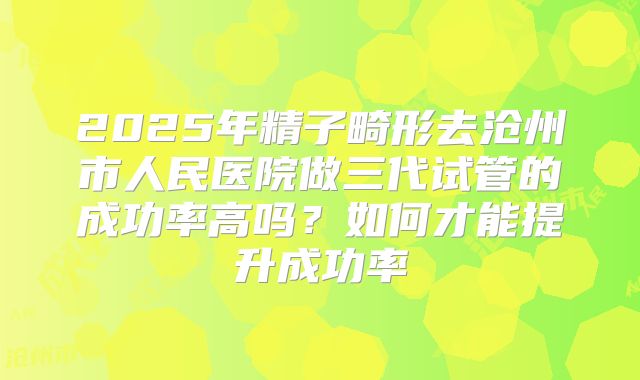 2025年精子畸形去沧州市人民医院做三代试管的成功率高吗?如何才能提升成功率