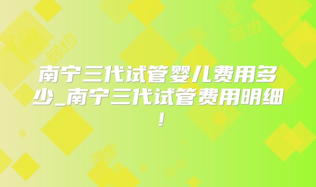 南宁三代试管婴儿费用多少_南宁三代试管费用明细!