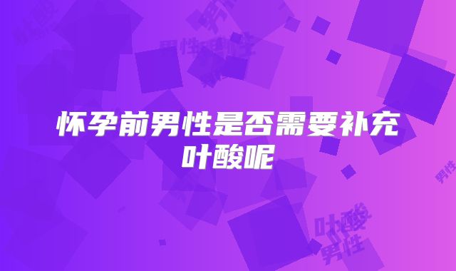 怀孕前男性是否需要补充叶酸呢