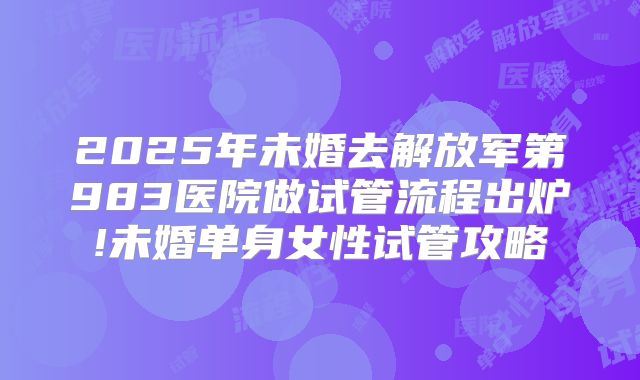 2025年未婚去解放军第983医院做试管流程出炉!未婚单身女性试管攻略