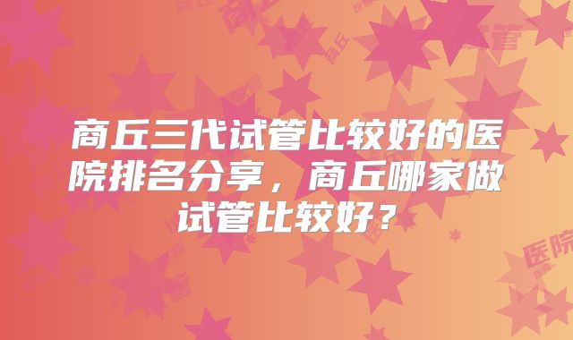 商丘三代试管比较好的医院排名分享，商丘哪家做试管比较好？