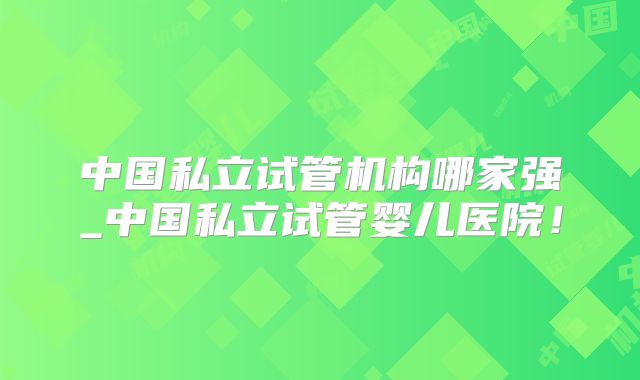 中国私立试管机构哪家强_中国私立试管婴儿医院！