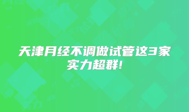 天津月经不调做试管这3家实力超群!