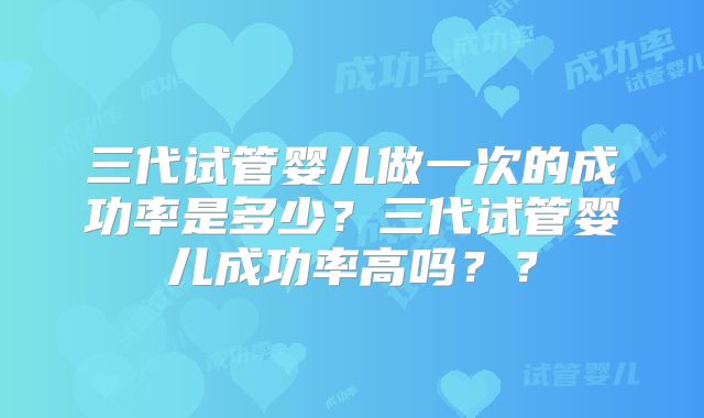 三代试管婴儿做一次的成功率是多少？三代试管婴儿成功率高吗？？