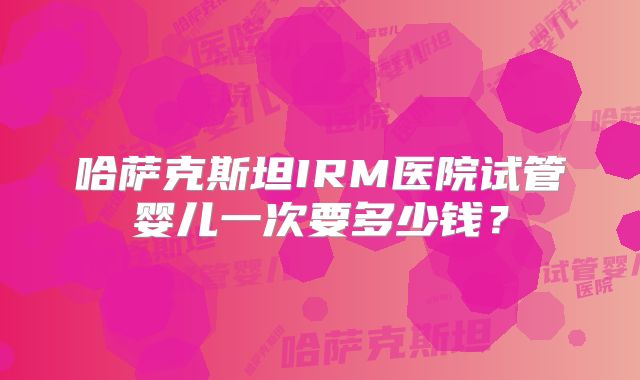 哈萨克斯坦IRM医院试管婴儿一次要多少钱？