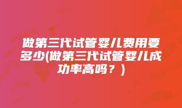 做第三代试管婴儿费用要多少(做第三代试管婴儿成功率高吗?)