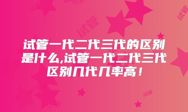 试管一代二代三代的区别是什么,试管一代二代三代区别几代几率高！