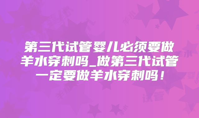 第三代试管婴儿必须要做羊水穿刺吗_做第三代试管一定要做羊水穿刺吗！