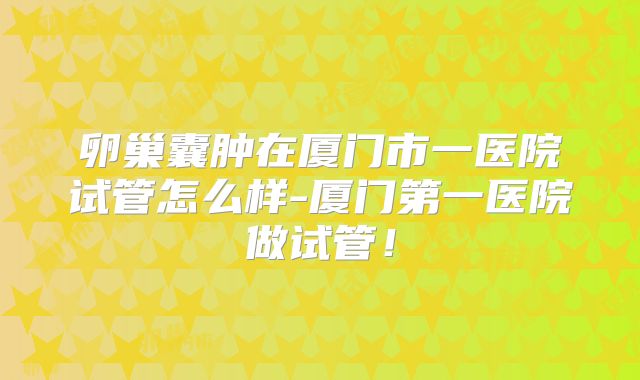 卵巢囊肿在厦门市一医院试管怎么样-厦门第一医院做试管！