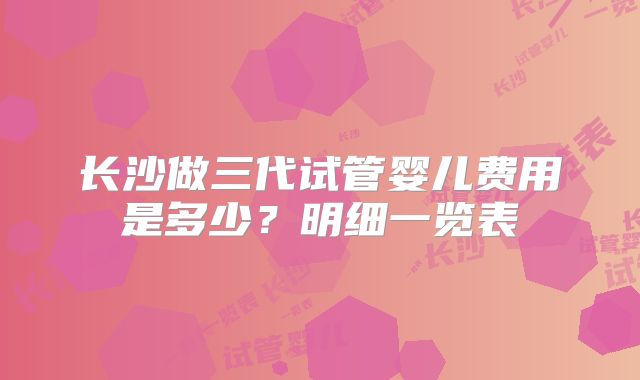 长沙做三代试管婴儿费用是多少？明细一览表