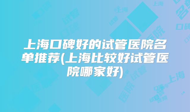 上海口碑好的试管医院名单推荐(上海比较好试管医院哪家好)