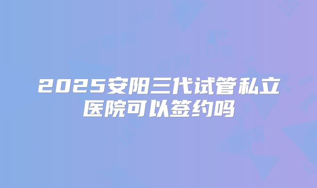 2025安阳三代试管私立医院可以签约吗