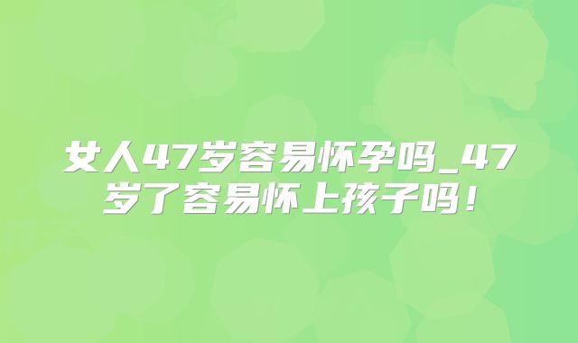 女人47岁容易怀孕吗_47岁了容易怀上孩子吗!