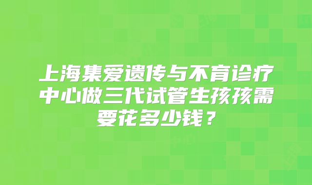上海集爱遗传与不育诊疗中心做三代试管生孩孩需要花多少钱？