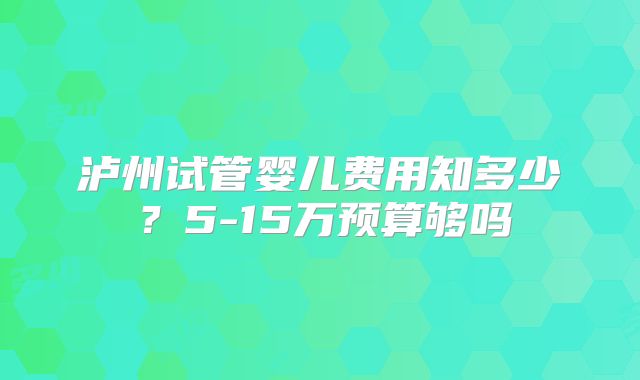 泸州试管婴儿费用知多少？5-15万预算够吗