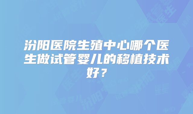 汾阳医院生殖中心哪个医生做试管婴儿的移植技术好？