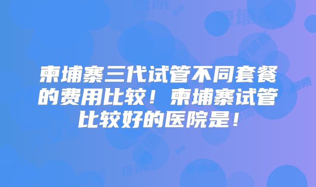 柬埔寨三代试管不同套餐的费用比较!柬埔寨试管比较好的医院是!