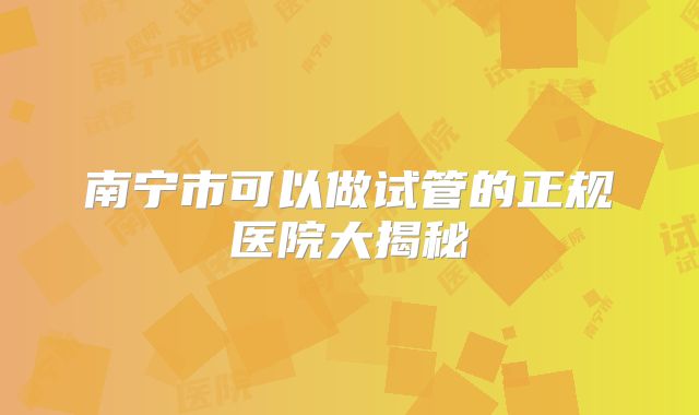 南宁市可以做试管的正规医院大揭秘