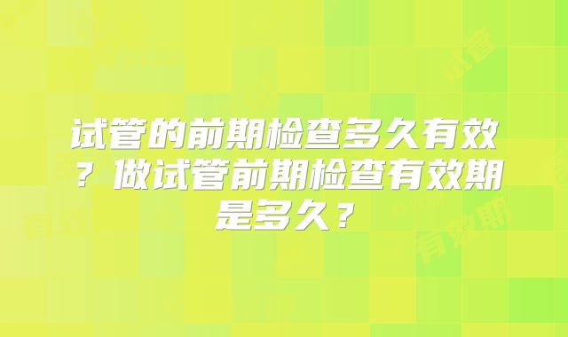 试管的前期检查多久有效？做试管前期检查有效期是多久？