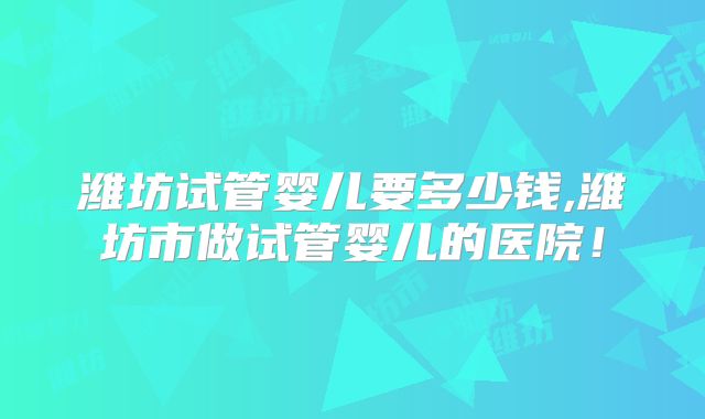 潍坊试管婴儿要多少钱,潍坊市做试管婴儿的医院！