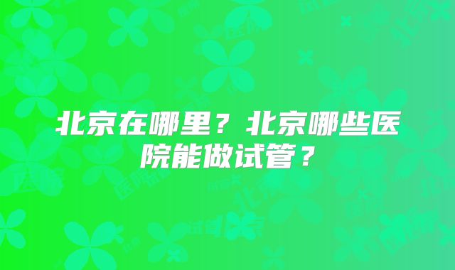 北京在哪里？北京哪些医院能做试管？