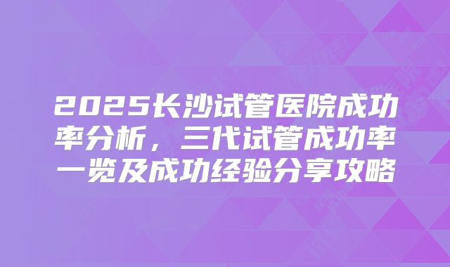 2025长沙试管医院成功率分析,三代试管成功率一览及成功经验分享攻略