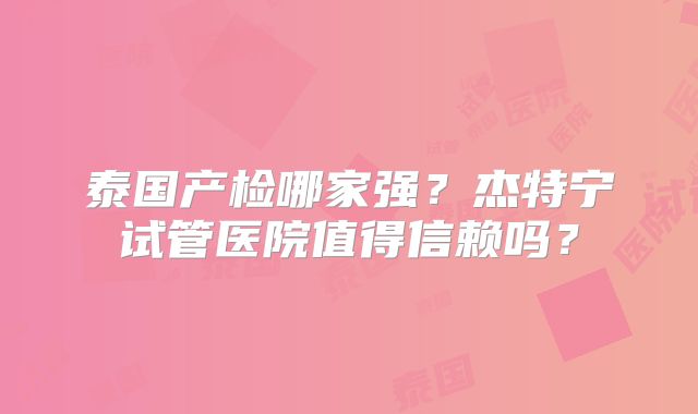 泰国产检哪家强？杰特宁试管医院值得信赖吗？