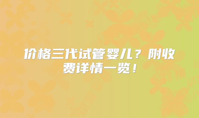 价格三代试管婴儿？附收费详情一览！
