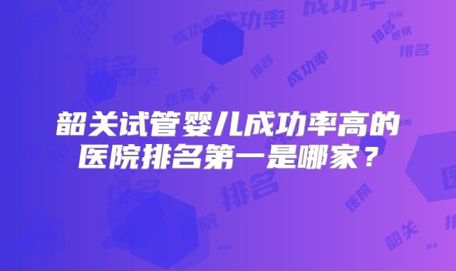韶关试管婴儿成功率高的医院排名第一是哪家？