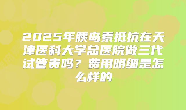 2025年胰岛素抵抗在天津医科大学总医院做三代试管贵吗?费用明细是怎么样的