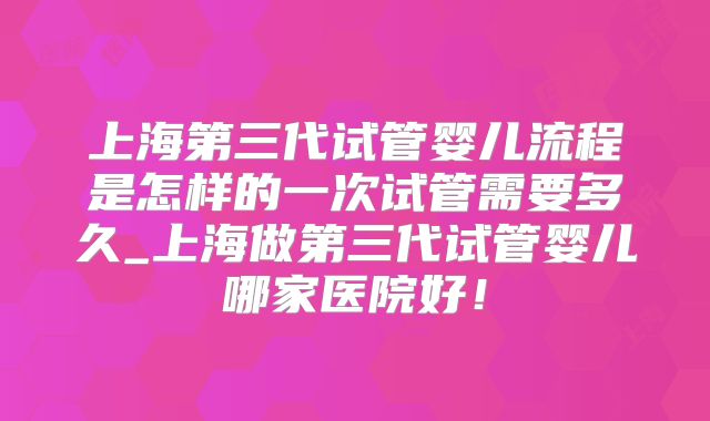 上海第三代试管婴儿流程是怎样的一次试管需要多久_上海做第三代试管婴儿哪家医院好！