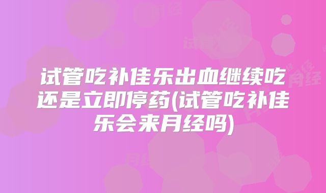 试管吃补佳乐出血继续吃还是立即停药(试管吃补佳乐会来月经吗)