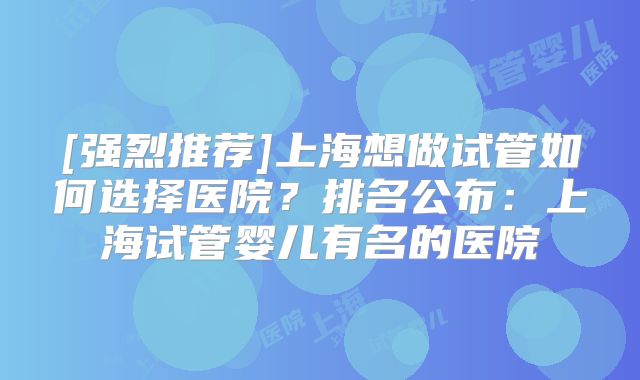 [强烈推荐]上海想做试管如何选择医院？排名公布：上海试管婴儿有名的医院