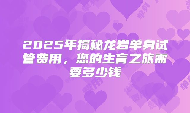 2025年揭秘龙岩单身试管费用,您的生育之旅需要多少钱