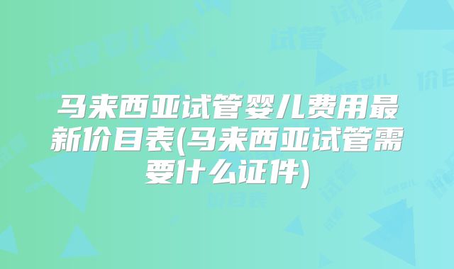 马来西亚试管婴儿费用最新价目表(马来西亚试管需要什么证件)