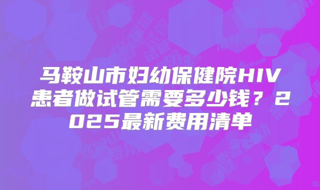 马鞍山市妇幼保健院HIV患者做试管需要多少钱？2025最新费用清单